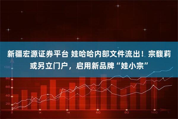 新疆宏源证券平台 娃哈哈内部文件流出！宗馥莉或另立门户，启用新品牌“娃小宗”