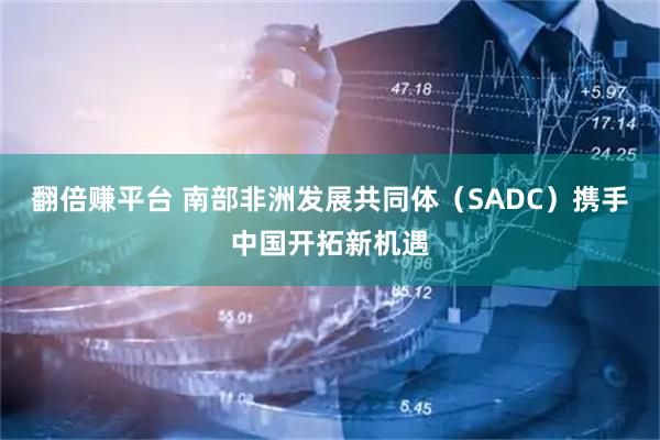 翻倍赚平台 南部非洲发展共同体（SADC）携手中国开拓新机遇