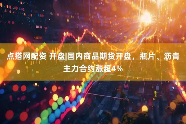 点搭网配资 开盘|国内商品期货开盘，瓶片、沥青主力合约涨超4%