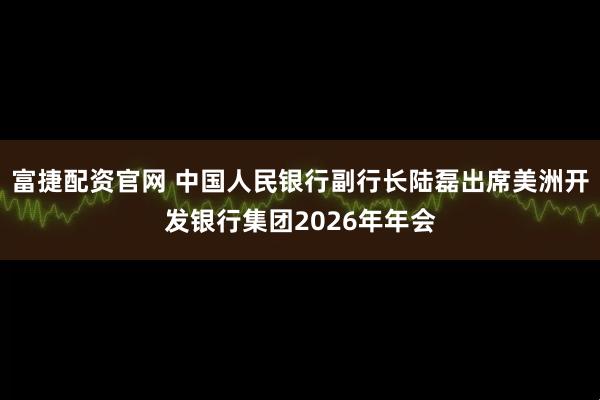 富捷配资官网 中国人民银行副行长陆磊出席美洲开发银行集团2026年年会