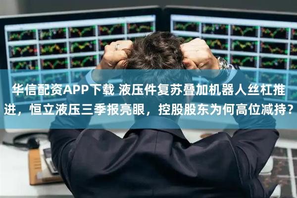 华信配资APP下载 液压件复苏叠加机器人丝杠推进，恒立液压三季报亮眼，控股股东为何高位减持？