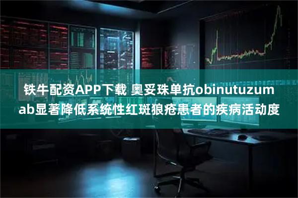 铁牛配资APP下载 奥妥珠单抗obinutuzumab显著降低系统性红斑狼疮患者的疾病活动度