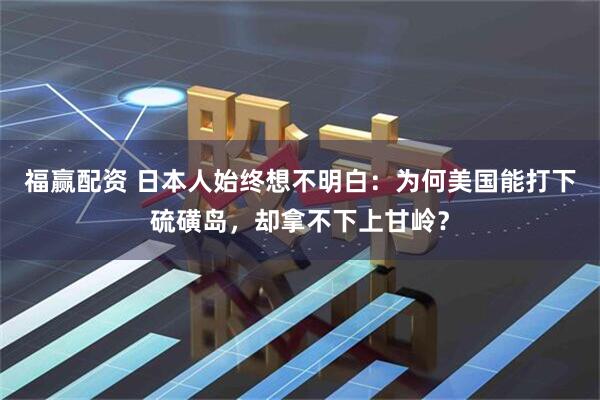 福赢配资 日本人始终想不明白：为何美国能打下硫磺岛，却拿不下上甘岭？