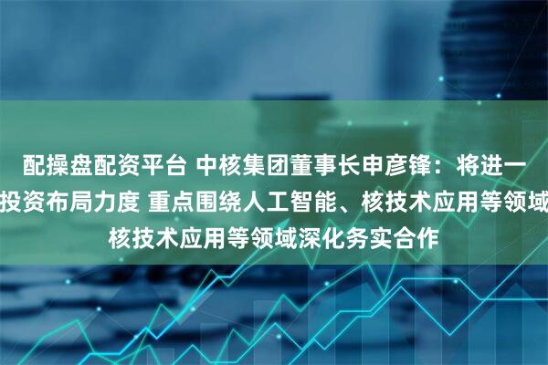 配操盘配资平台 中核集团董事长申彦锋：将进一步加大在广西投资布局力度 重点围绕人工智能、核技术应用等领域深化务实合作