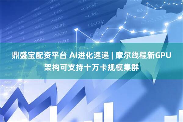 鼎盛宝配资平台 AI进化速递 | 摩尔线程新GPU架构可支持十万卡规模集群