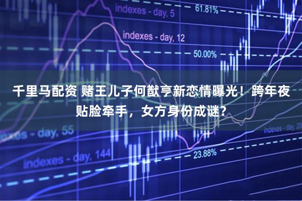 千里马配资 赌王儿子何猷亨新恋情曝光！跨年夜贴脸牵手，女方身份成谜？