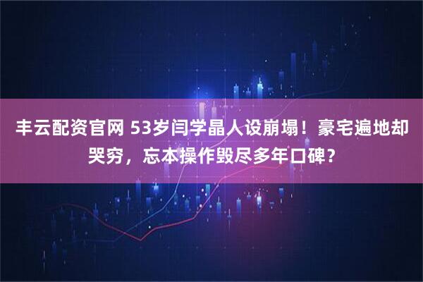 丰云配资官网 53岁闫学晶人设崩塌！豪宅遍地却哭穷，忘本操作毁尽多年口碑？
