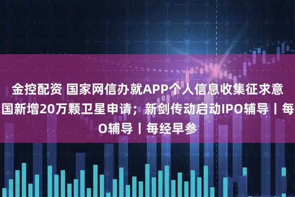 金控配资 国家网信办就APP个人信息收集征求意见；我国新增20万颗卫星申请；新剑传动启动IPO辅导丨每经早参