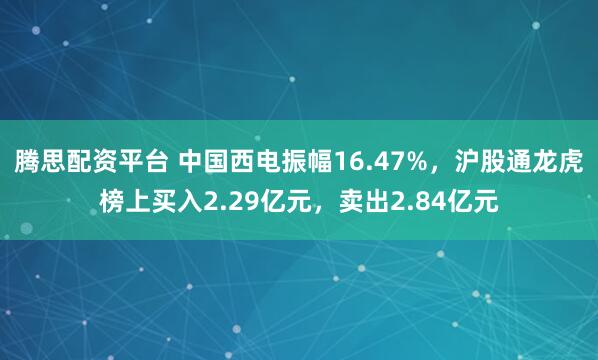 腾思配资平台 中国西电振幅16.47%，沪股通龙虎榜上买入2.29亿元，卖出2.84亿元