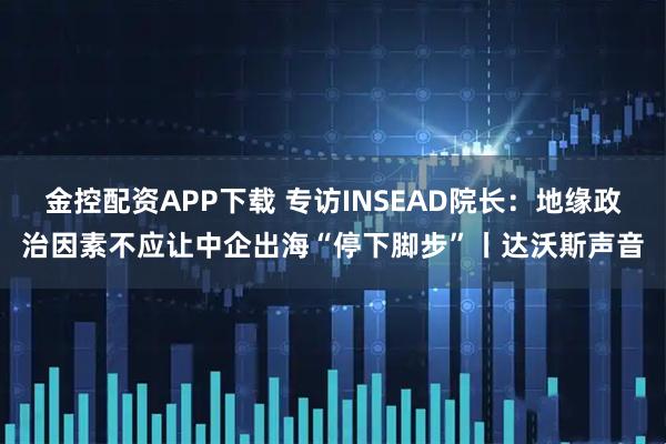 金控配资APP下载 专访INSEAD院长：地缘政治因素不应让中企出海“停下脚步”丨达沃斯声音