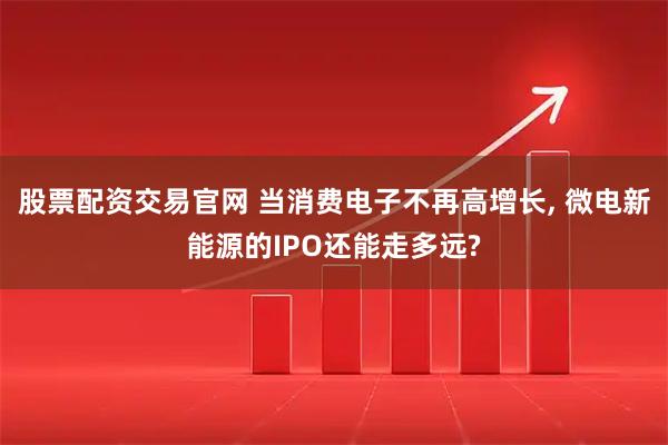 股票配资交易官网 当消费电子不再高增长, 微电新能源的IPO还能走多远?