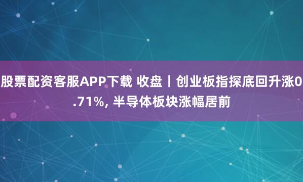 股票配资客服APP下载 收盘丨创业板指探底回升涨0.71%, 半导体板块涨幅居前