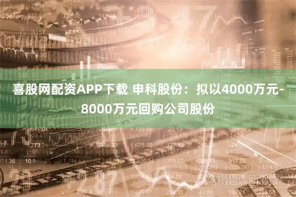 喜股网配资APP下载 申科股份：拟以4000万元-8000万元回购公司股份