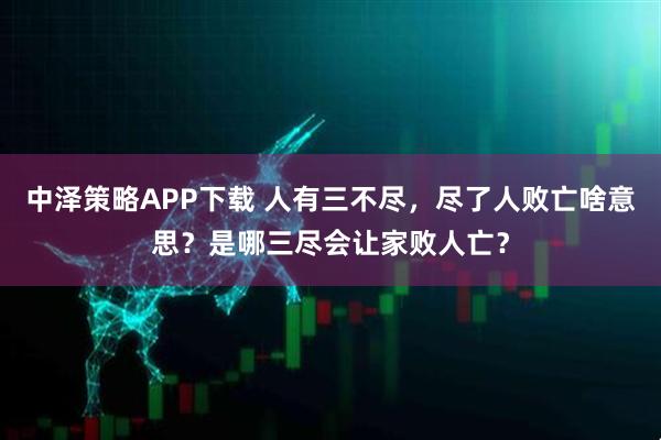 中泽策略APP下载 人有三不尽，尽了人败亡啥意思？是哪三尽会让家败人亡？