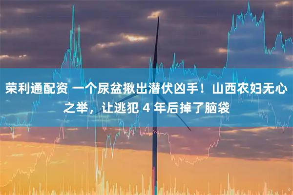荣利通配资 一个尿盆揪出潜伏凶手！山西农妇无心之举，让逃犯 4 年后掉了脑袋