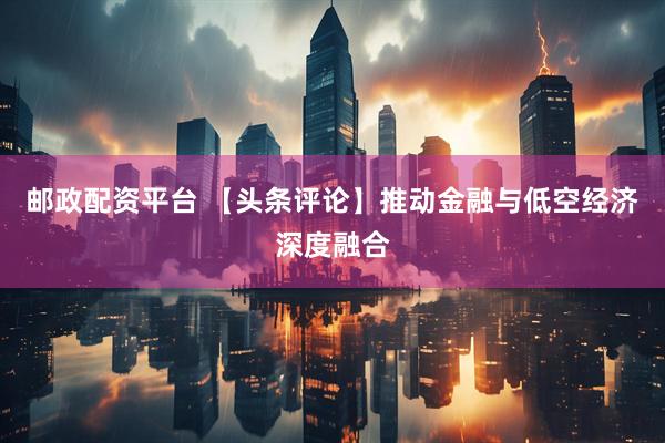 邮政配资平台 【头条评论】推动金融与低空经济深度融合