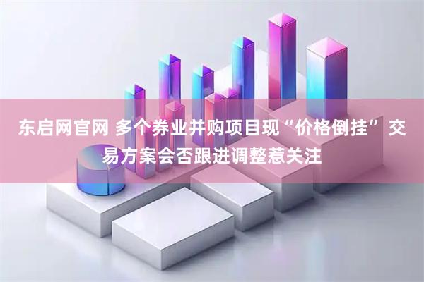 东启网官网 多个券业并购项目现“价格倒挂” 交易方案会否跟进调整惹关注