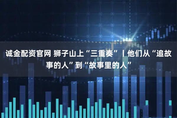 诚金配资官网 狮子山上“三重奏”丨他们从“追故事的人”到“故事里的人”