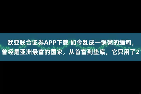 欧亚联合证券APP下载 如今乱成一锅粥的缅甸,曾经是亚洲最富的国家,从首富到垫底,它只用了2