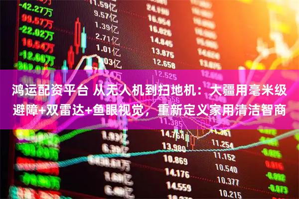 鸿运配资平台 从无人机到扫地机:大疆用毫米级避障+双雷达+鱼眼视觉,重新定义家用清洁智商