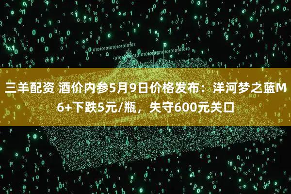 三羊配资 酒价内参5月9日价格发布：洋河梦之蓝M6+下跌5元/瓶，失守600元关口