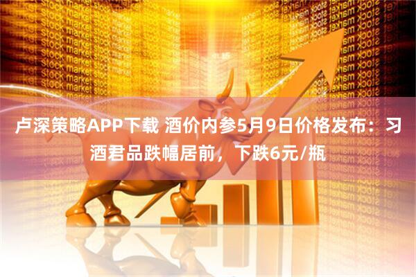 卢深策略APP下载 酒价内参5月9日价格发布：习酒君品跌幅居前，下跌6元/瓶